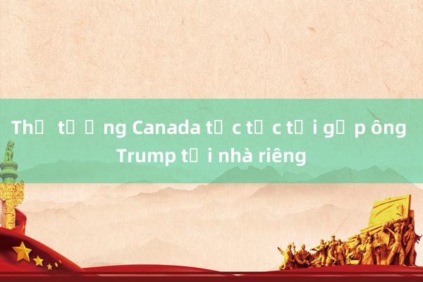 Thủ tướng Canada tức tốc tới gặp ông Trump tại nhà riêng