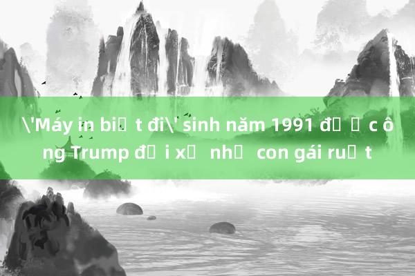 'Máy in biết đi' sinh năm 1991 được ông Trump đối xử như con gái ruột