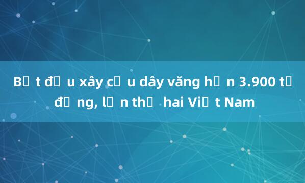 Bắt đầu xây cầu dây văng hơn 3.900 tỷ đồng， lớn thứ hai Việt Nam