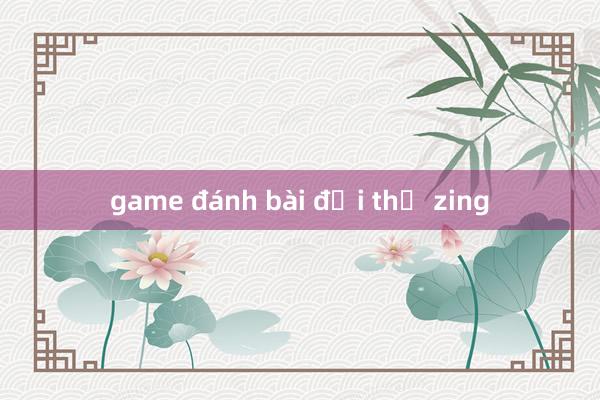 game đánh bài đổi thẻ zing