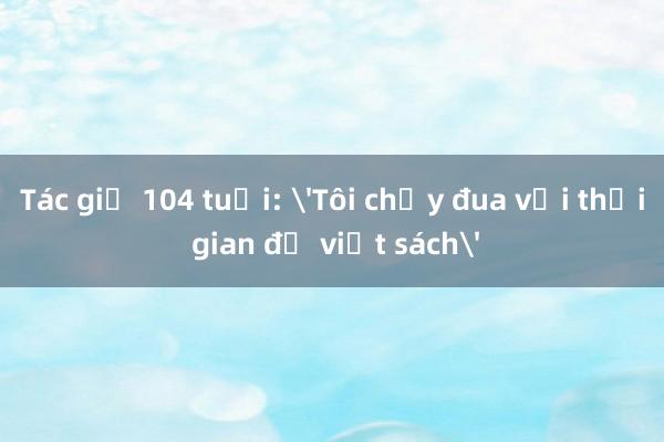 Tác giả 104 tuổi: 'Tôi chạy đua với thời gian để viết sách'