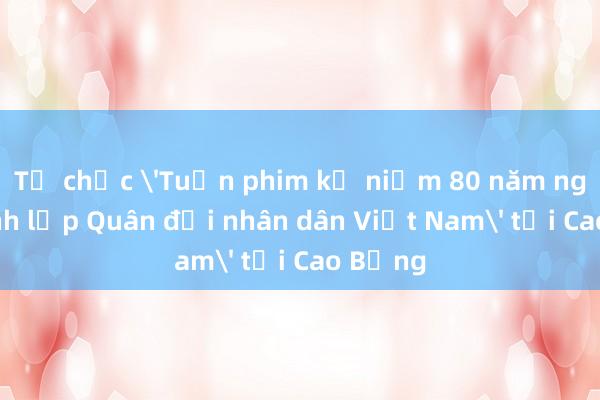 Tổ chức 'Tuần phim kỷ niệm 80 năm ngày thành lập Quân đội nhân dân Việt Nam' tại Cao Bằng