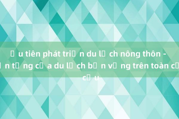 Ưu tiên phát triển du lịch nông thôn - nền tảng của du lịch bền vững trên toàn cầu