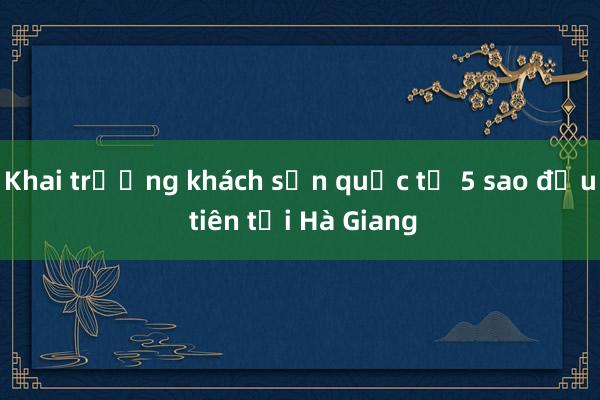 Khai trương khách sạn quốc tế 5 sao đầu tiên tại Hà Giang