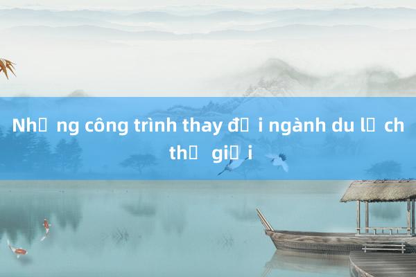 Những công trình thay đổi ngành du lịch thế giới