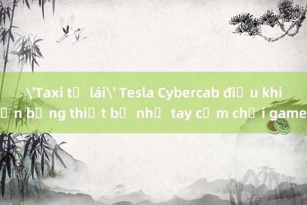 'Taxi tự lái' Tesla Cybercab điều khiển bằng thiết bị như tay cầm chơi game