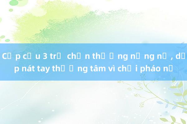 Cấp cứu 3 trẻ chấn thương nặng nề， dập nát tay thương tâm vì chơi pháo nổ