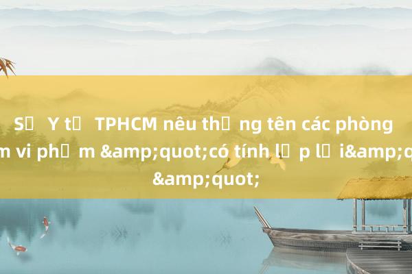 Sở Y tế TPHCM nêu thẳng tên các phòng khám vi phạm &quot;có tính lặp lại&quot;