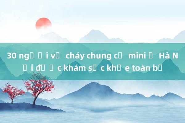 30 người vụ cháy chung cư mini ở Hà Nội được khám sức khỏe toàn bộ