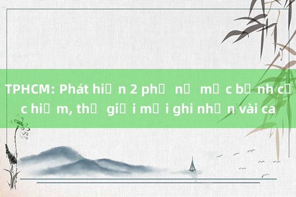 TPHCM: Phát hiện 2 phụ nữ mắc bệnh cực hiếm， thế giới mới ghi nhận vài ca