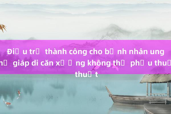 Điều trị thành công cho bệnh nhân ung thư giáp di căn xương không thể phẫu thuật