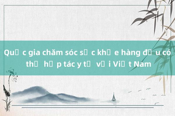 Quốc gia chăm sóc sức khỏe hàng đầu có thể hợp tác y tế với Việt Nam