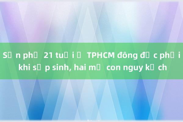 Sản phụ 21 tuổi ở TPHCM đông đặc phổi khi sắp sinh， hai mẹ con nguy kịch