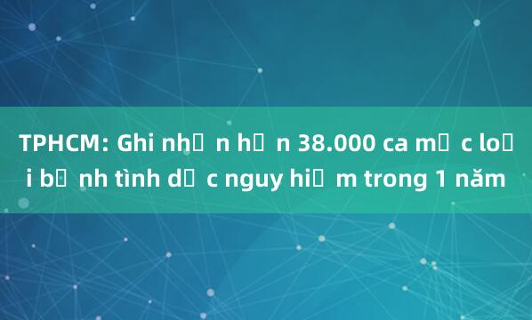 TPHCM: Ghi nhận hơn 38.000 ca mắc loại bệnh tình dục nguy hiểm trong 1 năm