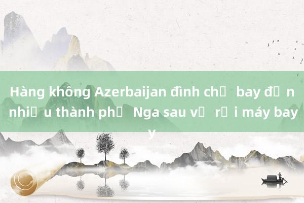 Hàng không Azerbaijan đình chỉ bay đến nhiều thành phố Nga sau vụ rơi máy bay