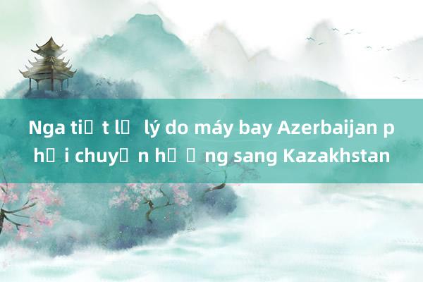 Nga tiết lộ lý do máy bay Azerbaijan phải chuyển hướng sang Kazakhstan