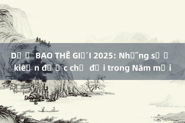 DỰ BÁO THẾ GIỚI 2025: Những sự kiện được chờ đợi trong Năm mới