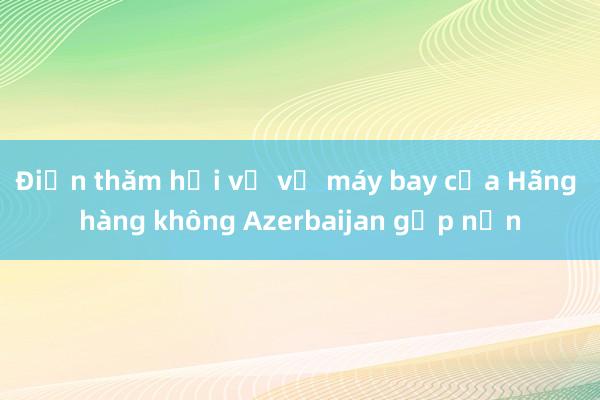 Điện thăm hỏi về vụ máy bay của Hãng hàng không Azerbaijan gặp nạn