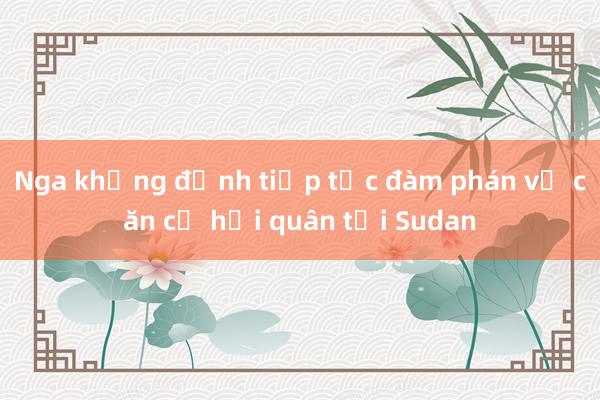 Nga khẳng định tiếp tục đàm phán về căn cứ hải quân tại Sudan