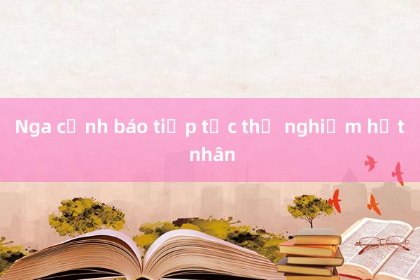 Nga cảnh báo tiếp tục thử nghiệm hạt nhân