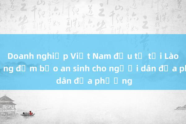 Doanh nghiệp Việt Nam đầu tư tại Lào chú trọng đảm bảo an sinh cho người dân địa phương