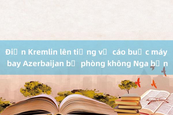 Điện Kremlin lên tiếng về cáo buộc máy bay Azerbaijan bị phòng không Nga bắn