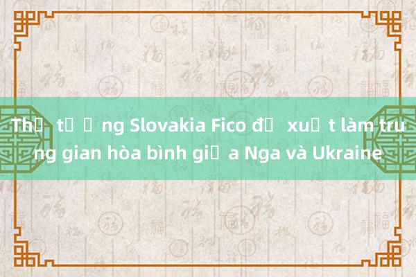 Thủ tướng Slovakia Fico đề xuất làm trung gian hòa bình giữa Nga và Ukraine