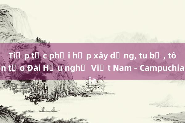 Tiếp tục phối hợp xây dựng， tu bổ， tôn tạo Đài Hữu nghị Việt Nam - Campuchia